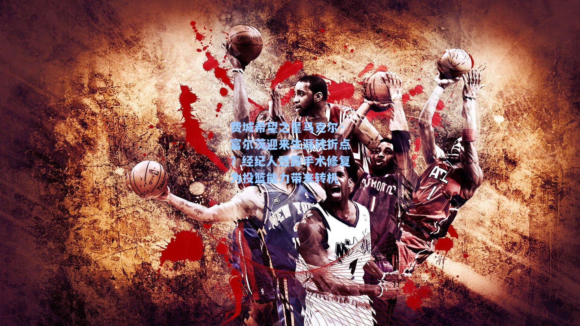 费城希望之星马克尔·富尔茨迎来生涯转折点?经纪人透露手术修复为投篮能力带来转机