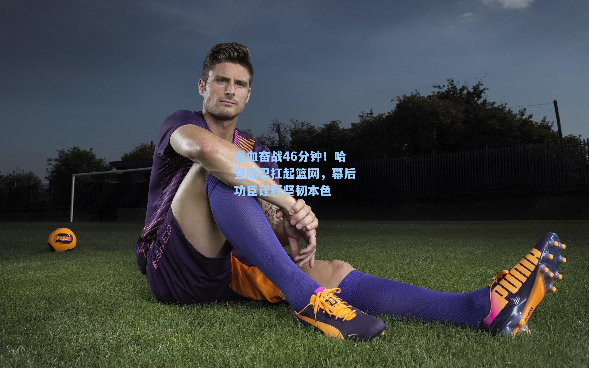 浴血奋战46分钟！哈登隐忍扛起篮网，幕后功臣诠释坚韧本色