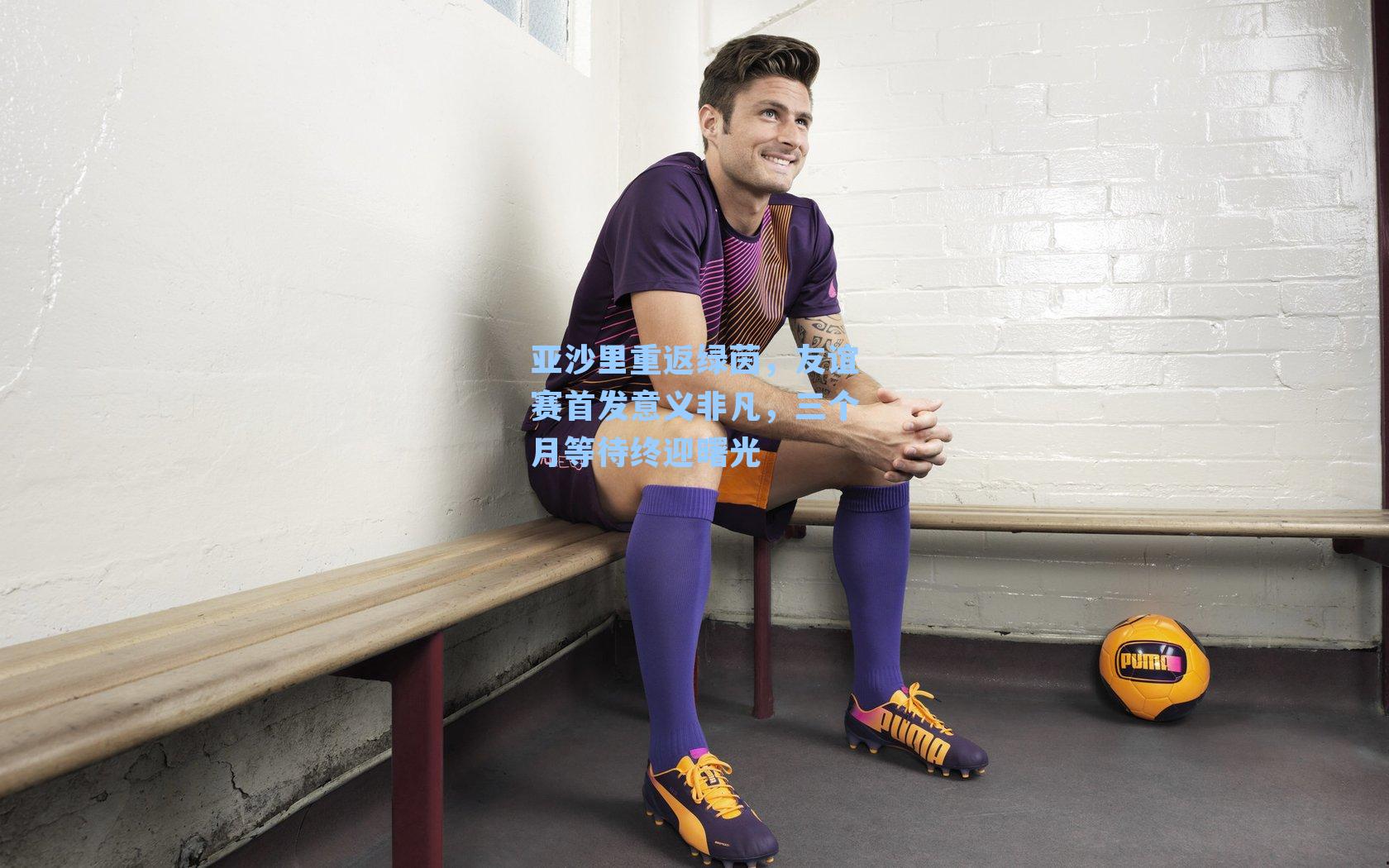 亚沙里重返绿茵,友谊赛首发意义非凡,三个月等待终迎曙光