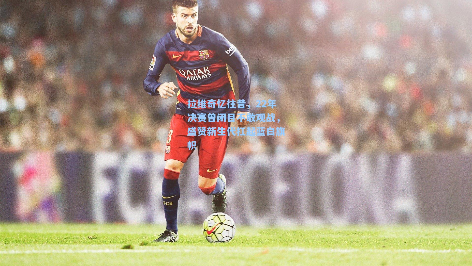 拉维奇忆往昔,22年决赛曾闭目不敢观战,盛赞新生代扛起蓝白旗帜